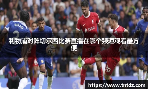 利物浦对阵切尔西比赛直播在哪个频道观看最方便