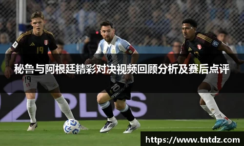 秘鲁与阿根廷精彩对决视频回顾分析及赛后点评