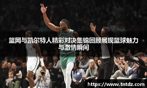 篮网与凯尔特人精彩对决集锦回顾展现篮球魅力与激情瞬间