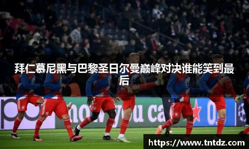 拜仁慕尼黑与巴黎圣日尔曼巅峰对决谁能笑到最后