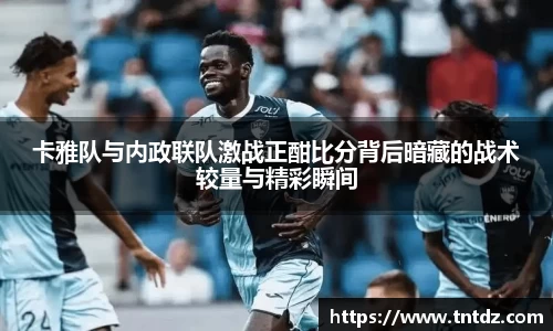 卡雅队与内政联队激战正酣比分背后暗藏的战术较量与精彩瞬间
